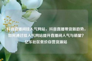 抖音直播间挂人气网站，抖音直播带货新趋势，如何通过挂人气网站提升直播间人气与销量？亿乐社区低价自营货源站