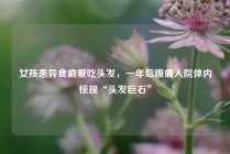 女孩患异食癖爱吃头发，一年后腹痛入院体内惊现“头发巨石”