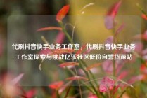 代刷抖音快手业务工作室，代刷抖音快手业务工作室探索与挑战亿乐社区低价自营货源站