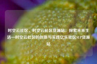时空云社区，时空云社区货源站，探索未来生活—时空云社区的创新与实践亿乐社区SUP货源站