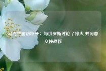 乌克兰国防部长：与俄罗斯讨论了停火 并同意交换战俘