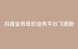 抖音业务低价业务平台飞速粉 - 抖音低价业务平台迅速崛起的秘密与策略！