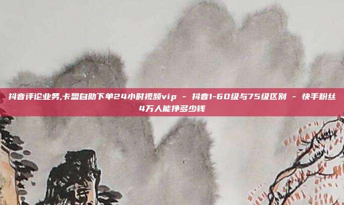 抖音评论业务,卡盟自助下单24小时视频vip - 抖音1-60级与75级区别 快手粉丝4万人能挣多少钱  第1张