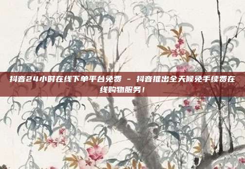 抖音24小时在线下单平台免费 - 抖音推出全天候免手续费在线购物服务！  第1张