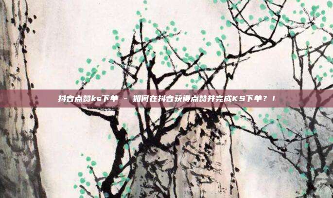 抖音点赞ks下单 - 如何在抖音获得点赞并完成KS下单？！  第1张