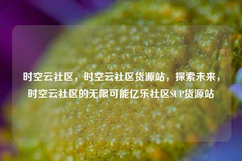 时空云社区，时空云社区货源站，探索未来	，时空云社区的无限可能亿乐社区SUP货源站  第1张