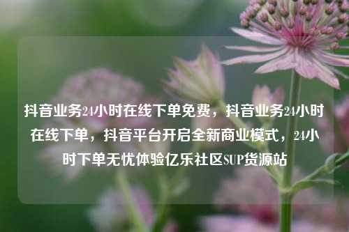 抖音业务24小时在线下单免费	，抖音业务24小时在线下单，抖音平台开启全新商业模式，24小时下单无忧体验亿乐社区SUP货源站  第1张