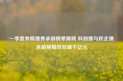 一季度券商债券承销榜单揭晓 科创债与民企债承销规模双双破千亿元  第1张