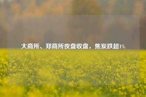 大商所、郑商所夜盘收盘	，焦炭跌超1%  第1张