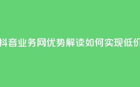 低价抖音业务网 - 抖音业务网优势解读：如何实现低价高效运营。  第1张