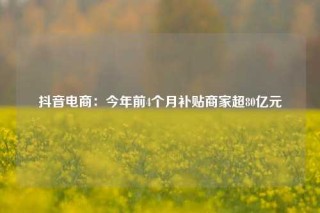 抖音电商：今年前4个月补贴商家超80亿元