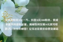买抖音粉丝10元一万，抖音10元1000粉丝，低成本提升抖音粉丝量，揭秘如何仅需10元就可收获1万+粉丝的秘密！亿乐社区低价自营货源站
