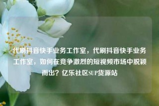 代刷抖音快手业务工作室，代刷抖音快手业务工作室，如何在竞争激烈的短视频市场中脱颖而出？亿乐社区SUP货源站
