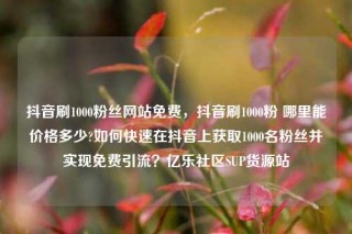 抖音刷1000粉丝网站免费，抖音刷1000粉 哪里能价格多少?如何快速在抖音上获取1000名粉丝并实现免费引流？亿乐社区SUP货源站
