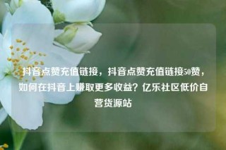 抖音点赞充值链接，抖音点赞充值链接50赞，如何在抖音上赚取更多收益？亿乐社区低价自营货源站