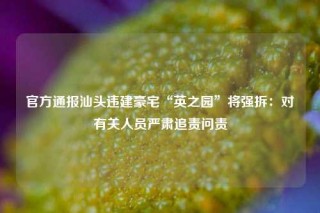 官方通报汕头违建豪宅“英之园”将强拆：对有关人员严肃追责问责