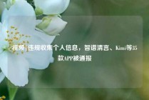 视频|违规收集个人信息，智谱清言、Kimi等35款APP被通报