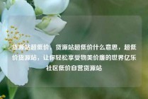 货源站超低价，货源站超低价什么意思，超低价货源站，让你轻松享受物美价廉的世界亿乐社区低价自营货源站