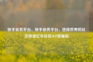 快手业务平台，快手业务平台，连接世界的社交桥梁亿乐社区SUP货源站