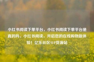 小红书阅读下单平台，小红书阅读下单平台是真的吗，小红书阅读，开启您的在线购物新体验！亿乐社区SUP货源站