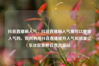 抖音直播刷人气，抖音直播刷人气票可以增加人气吗，如何利用抖音直播提升人气和销量亿乐社区低价自营货源站