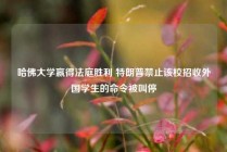 哈佛大学赢得法庭胜利 特朗普禁止该校招收外国学生的命令被叫停