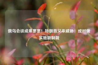 俄乌会谈成果寥寥！特朗普又来威胁：或对俄实施新制裁