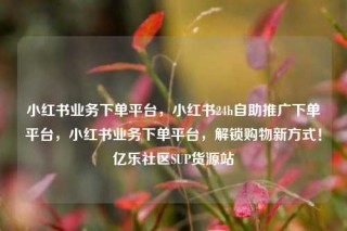 小红书业务下单平台，小红书24h自助推广下单平台，小红书业务下单平台，解锁购物新方式！亿乐社区SUP货源站