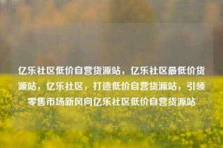 亿乐社区低价自营货源站，亿乐社区最低价货源站，亿乐社区，打造低价自营货源站，引领零售市场新风向亿乐社区低价自营货源站