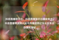 抖音直播放平台，抖音直播放平台抽成多少，抖音直播带货的兴起与发展趋势亿乐社区低价自营货源站