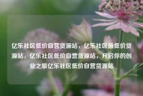 亿乐社区低价自营货源站，亿乐社区最低价货源站，亿乐社区低价自营货源站，开启你的创业之旅亿乐社区低价自营货源站