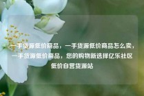 一手货源低价商品，一手货源低价商品怎么卖，一手货源低价商品，您的购物新选择亿乐社区低价自营货源站