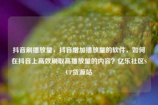 抖音刷播放量，抖音增加播放量的软件，如何在抖音上高效刷取高播放量的内容？亿乐社区SUP货源站
