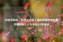 抖音买粉丝，如何在抖音上高效获取并维护高价值粉丝？亿乐社区SUP货源站