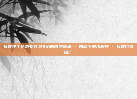 抖音快手免费业务,24小时自助商城 - 自助下单小程序 抖音付费推广  第1张