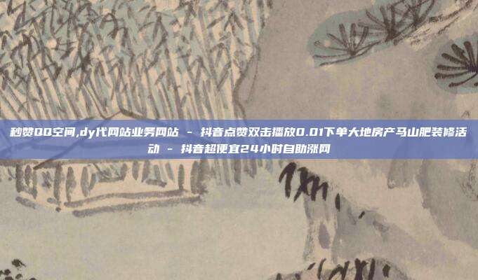 秒赞QQ空间,dy代网站业务网站 - 抖音点赞双击播放0.01下单大地房产马山肥装修活动 抖音超便宜24小时自助涨网  第1张