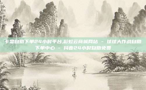 卡盟自助下单24小时平台,彩虹云商城网站 - 球球大作战自助下单中心 抖音24小时自助免费  第1张
