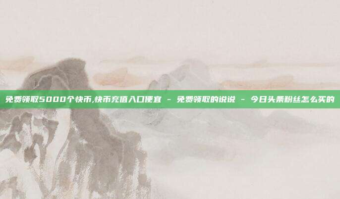 免费领取5000个快币,快币充值入口便宜 - 免费领取的说说 今日头条粉丝怎么买的  第1张