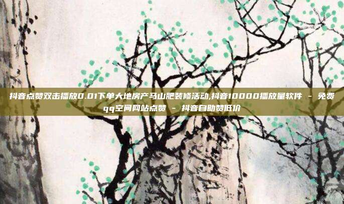 抖音点赞双击播放0.01下单大地房产马山肥装修活动,抖音10000播放量软件 - 免费qq空间网站点赞 抖音自助赞低价  第1张
