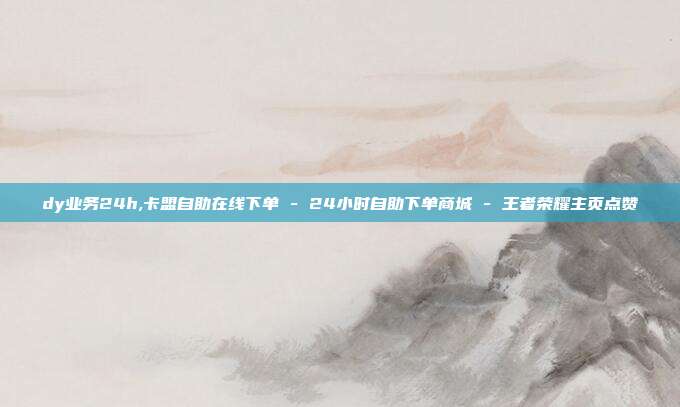 dy业务24h,卡盟自助在线下单 - 24小时自助下单商城 王者荣耀主页点赞  第1张