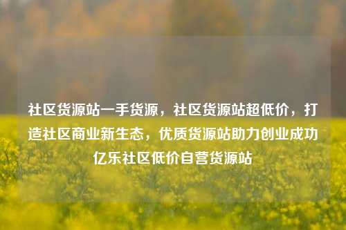 社区货源站一手货源，社区货源站超低价，打造社区商业新生态，优质货源站助力创业成功亿乐社区低价自营货源站  第1张