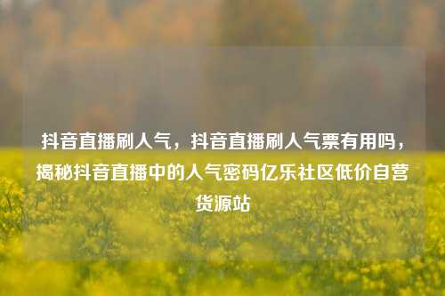 抖音直播刷人气，抖音直播刷人气票有用吗，揭秘抖音直播中的人气密码亿乐社区低价自营货源站  第1张
