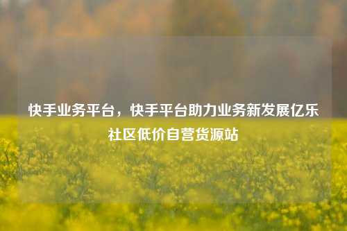 快手业务平台，快手平台助力业务新发展亿乐社区低价自营货源站  第1张