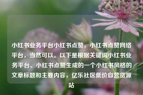 小红书业务平台小红书点赞，小红书点赞网络平台	，当然可以	。以下是根据关键词小红书业务平台、小红书点赞生成的一个小红书风格的文章标题和主要内容，亿乐社区低价自营货源站  第1张