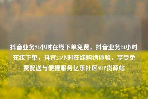 抖音业务24小时在线下单免费，抖音业务24小时在线下单	，抖音24小时在线购物体验，享受免费配送与便捷服务亿乐社区SUP货源站  第1张