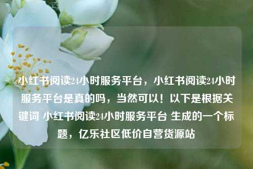 小红书阅读24小时服务平台，小红书阅读24小时服务平台是真的吗，当然可以！以下是根据关键词 小红书阅读24小时服务平台 生成的一个标题，亿乐社区低价自营货源站  第1张