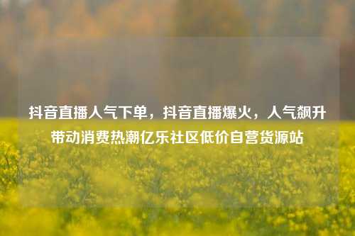 抖音直播人气下单，抖音直播爆火	，人气飙升带动消费热潮亿乐社区低价自营货源站  第1张
