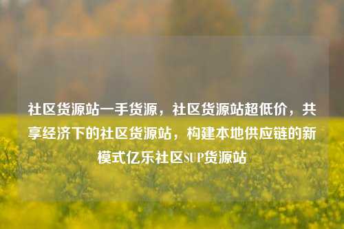 社区货源站一手货源，社区货源站超低价，共享经济下的社区货源站	，构建本地供应链的新模式亿乐社区SUP货源站  第1张