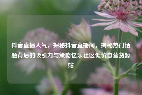 抖音直播人气，探秘抖音直播间，揭秘热门话题背后的吸引力与策略亿乐社区低价自营货源站  第1张