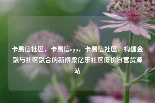 卡易信社区，卡易信app	，卡易信社区，构建金融与社区融合的新桥梁亿乐社区低价自营货源站  第1张